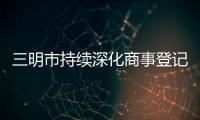 三明市持續深化商事登記制度改革助推小微雙創
