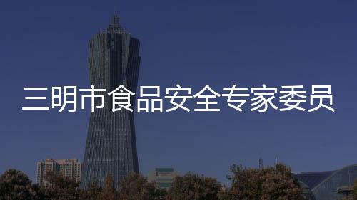三明市食品安全專家委員會第一次全體會議召開