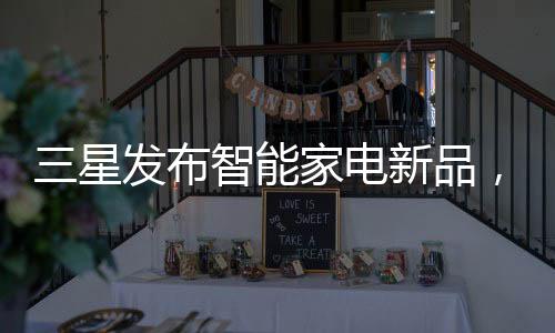 三星發布智能家電新品，配備物聯網和智能控制功能
