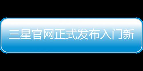 三星官網正式發布入門新機Galaxy A11