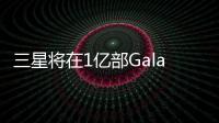 三星將在1億部Galaxy智能手機中配備人工智能功能