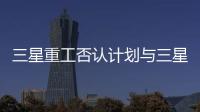 三星重工否認計劃與三星工程建設合并