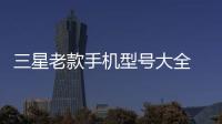 三星老款手機型號大全 三星手機型號懷舊大全