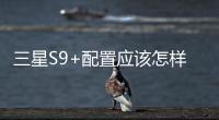 三星S9+配置應該怎樣樣 2分鐘看懂三星S9+參數與圖賞