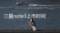 三星note3上市時間？（三星note3參數）