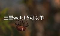 三星watch5可以單獨(dú)使用嗎？（三星galaxy watch 5）