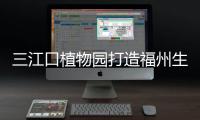 三江口植物園打造福州生態新名片