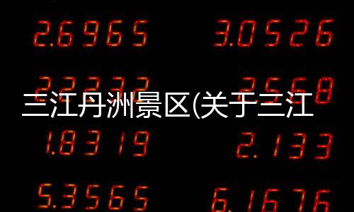 三江丹洲景區(關于三江丹洲景區簡述)