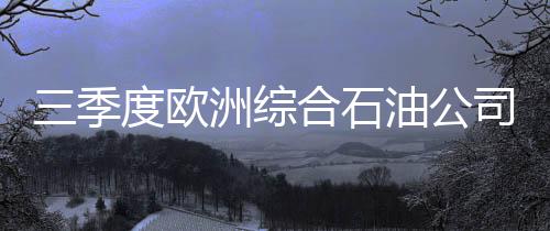 三季度歐洲綜合石油公司營業(yè)利潤平均將降58%