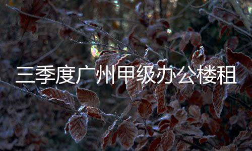 三季度廣州甲級辦公樓租賃市場整體空置率上揚