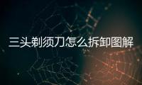 三頭剃須刀怎么拆卸圖解，三頭剃須刀怎么拆圖解