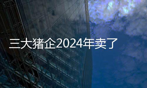 三大豬企2024年賣了一億多頭豬！腌臘需求也難以提振豬價，養(yǎng)殖端加速出欄