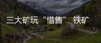 三大礦玩“惜售” 鐵礦石漲價幅度恐超預(yù)期