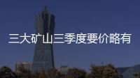 三大礦山三季度要價(jià)略有下降 調(diào)整幅度約23％