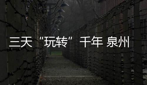 三天“玩轉”千年 泉州世遺魅力盡享