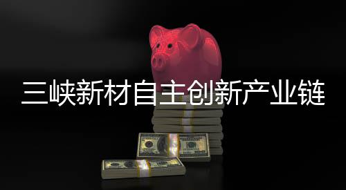 三峽新材自主創新產業鏈,行業資訊