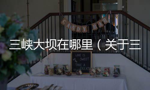 三峽大壩在哪里（關(guān)于三峽大壩在哪里的基本情況說(shuō)明介紹）