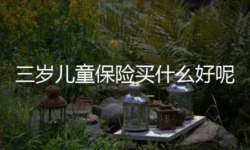 三歲兒童保險(xiǎn)買什么好呢 三歲兒童保險(xiǎn)怎么買