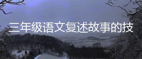 三年級語文復述故事的技巧和方法 英語復述文章技巧