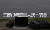 三部門調整重大技術裝備進口稅收政策受理程序等事項