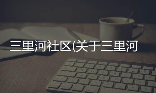 三里河社區(qū)(關(guān)于三里河社區(qū)簡(jiǎn)述)