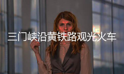 三門峽沿黃鐵路觀光火車(關于三門峽沿黃鐵路觀光火車簡述)