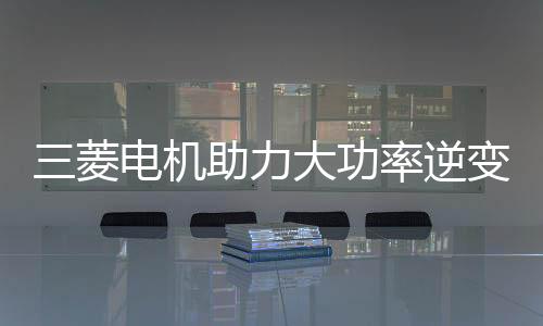 三菱電機(jī)助力大功率逆變器開發(fā)