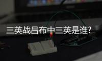 三英戰呂布中三英是誰?（三英戰呂布中三英指誰）