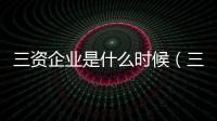 三資企業是什么時候（三資企業是什么）