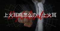 上火耳鳴怎么辦？上火耳鳴怎么調理？