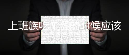 上班族吃午餐的時候應(yīng)該注意什么呢？6種工作午餐應(yīng)該注意