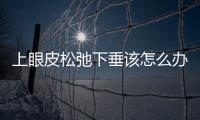上眼皮松弛下垂該怎么辦才好