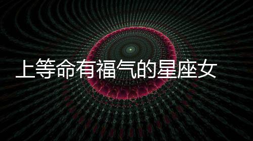 上等命有福氣的星座女 上等命有福氣的星座女是什么
