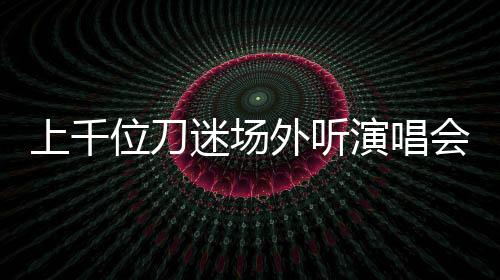 上千位刀迷場外聽演唱會 無票也熱情追隨