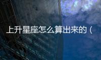 上升星座怎么算出來的（上升星座怎么算）