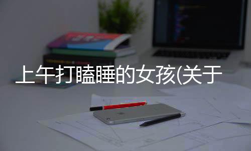 上午打瞌睡的女孩(關于上午打瞌睡的女孩簡述)