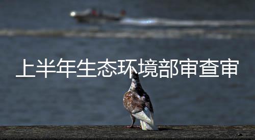 上半年生態環境部審查審批煤礦項目20個