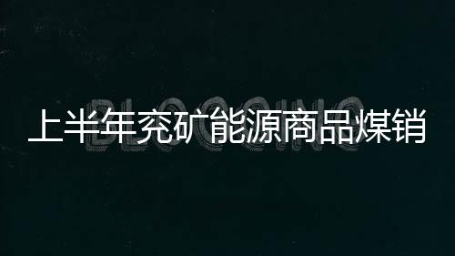 上半年兗礦能源商品煤銷量下降4.88% 兗煤澳洲下降2%