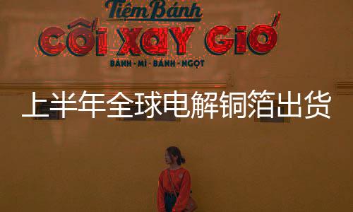 上半年全球電解銅箔出貨量62.8萬噸其中鋰電銅箔占比首次超過電子電路銅箔