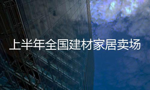 上半年全國(guó)建材家居賣場(chǎng)銷售4647億 行業(yè)轉(zhuǎn)型升級(jí)潛力大