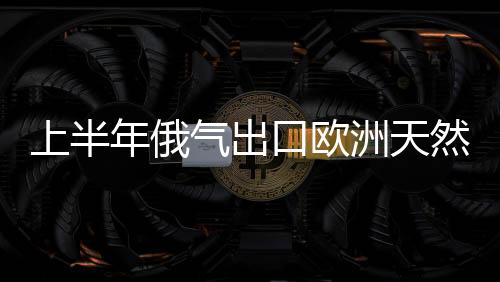 上半年俄氣出口歐洲天然氣同比增加9.6%