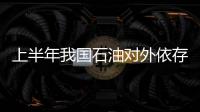 上半年我國石油對外依存度擴大至55.14%