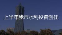 上半年我市水利投資創佳績