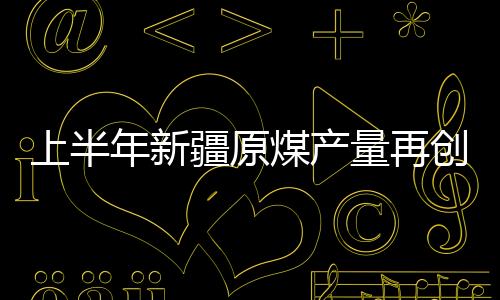 上半年新疆原煤產量再創新高