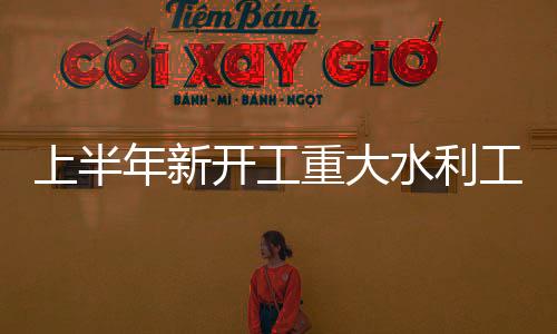 上半年新開(kāi)工重大水利工程為歷史同期最多（延伸閱讀）