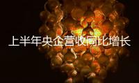 上半年央企營(yíng)收同比增長(zhǎng)12%，國(guó)企改革三年行動(dòng)主體任務(wù)基本完成
