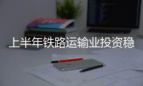 上半年鐵路運(yùn)輸業(yè)投資穩(wěn) 動(dòng)力足