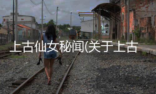 上古仙女秘聞(關于上古仙女秘聞簡述)