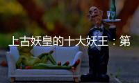 上古妖皇的十大妖王：第一堪稱萬妖之王，第二竟修成人性
