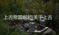 上古帝國(guó)崛起(關(guān)于上古帝國(guó)崛起簡(jiǎn)述)